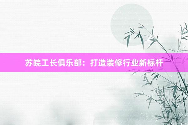 苏皖工长俱乐部：打造装修行业新标杆