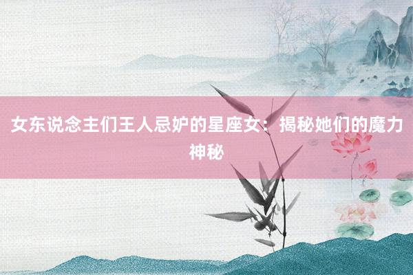 女东说念主们王人忌妒的星座女：揭秘她们的魔力神秘