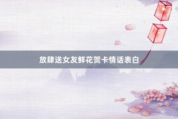 放肆送女友鲜花贺卡情话表白