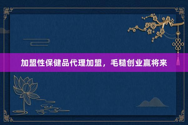 加盟性保健品代理加盟，毛糙创业赢将来